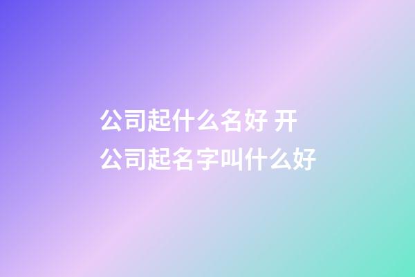 公司起什么名好 开公司起名字叫什么好-第1张-公司起名-玄机派